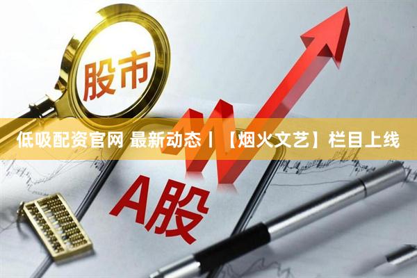 低吸配资官网 最新动态丨【烟火文艺】栏目上线
